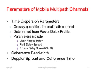Parameters of Mobile Multipath Channels
• Time Dispersion Parameters
l Grossly quantifies the multipath channel
l Determined from Power Delay Profile
l Parameters include
§ Mean Access Delay
§ RMS Delay Spread
§ Excess Delay Spread (X dB)
• Coherence Bandwidth
• Doppler Spread and Coherence Time
Dr.S.Mary Praveena,ASP/ECE 67
10/1/2021
 