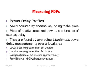 Measuring PDPs
l Power Delay Profiles
l Are measured by channel sounding techniques
l Plots of relative received power as a function of
excess delay
l They are found by averaging intantenous power
delay measurements over a local area
§ Local area: no greater than 6m outdoor
§ Local area: no greater than 2m indoor
§ Samples taken at /4 meters approximately
§ For 450MHz – 6 GHz frequency range.
Dr.S.Mary Praveena,ASP/ECE 68
10/1/2021
 