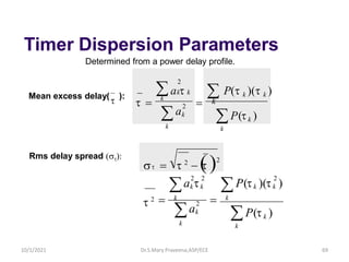 Timer Dispersion Parameters
Determined from a power delay profile.
Mean excess delay(
t ):
 = t 2
− (
t )2
P(tk )
k

k

k

k
=
=
2
k
k
2
k
k k P(t )(t
a
a t )
2 2
t 2
t
Rms delay spread (t)
P(tk )
k
a t  P(t k )(t k )

k
 k k
=
t = 2
k
k
a
2
Dr.S.Mary Praveena,ASP/ECE 69
k
10/1/2021
 