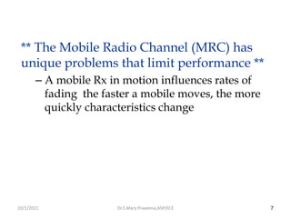 7
** The Mobile Radio Channel (MRC) has
unique problems that limit performance **
– A mobile Rx in motion influences rates of
fading the faster a mobile moves, the more
quickly characteristics change
Dr.S.Mary Praveena,ASP/ECE
10/1/2021
 