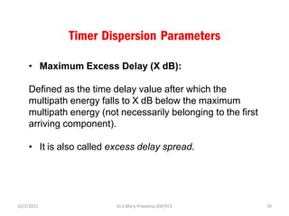 Timer Dispersion Parameters
• Maximum Excess Delay (X dB):
Defined as the time delay value after which the
multipath energy falls to X dB below the maximum
multipath energy (not necessarily belonging to the first
arriving component).
• It is also called excess delay spread.
Dr.S.Mary Praveena,ASP/ECE 70
10/1/2021
 