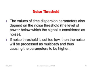 Noise Threshold
l The values of time dispersion parameters also
depend on the noise threshold (the level of
power below which the signal is considered as
noise).
l If noise threshold is set too low, then the noise
will be processed as multipath and thus
causing the parameters to be higher.
Dr.S.Mary Praveena,ASP/ECE 72
10/1/2021
 