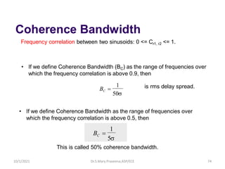 Coherence Bandwidth
Frequency correlation between two sinusoids: 0 <= Cr1, r2 <= 1.
50
1
BC =
• If we define Coherence Bandwidth (BC) as the range of frequencies over
which the frequency correlation is above 0.9, then
• If we define Coherence Bandwidth as the range of frequencies over
which the frequency correlation is above 0.5, then
5
1
BC =
is rms delay spread.
This is called 50% coherence bandwidth.
Dr.S.Mary Praveena,ASP/ECE 74
10/1/2021
 