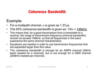 Coherence Bandwidth
Example:
• For a multipath channel,  is given as 1.37s.
• The 50% coherence bandwidth is given as: 1/5 = 146kHz.
• This means that, for a good transmission from a transmitter to a
receiver, the range of transmission frequency (channel bandwidth)
should not exceed 146kHz, so that all frequencies in this band
experience the same channel characteristics.
• Equalizers are needed in order to use transmission frequencies that
are separated larger than this value.
• This coherence bandwidth is enough for an AMPS channel (30kHz
band needed for a channel), but is not enough for a GSM channel
(200kHz needed per channel).
Dr.S.Mary Praveena,ASP/ECE 75
10/1/2021
 