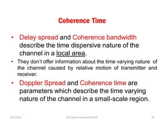 Coherence Time
• Delay spread and Coherence bandwidth
describe the time dispersive nature of the
channel in a local area.
• They don’t offer information about the time varying nature of
the channel caused by relative motion of transmitter and
receiver.
• Doppler Spread and Coherence time are
parameters which describe the time varying
nature of the channel in a small-scale region.
Dr.S.Mary Praveena,ASP/ECE 76
10/1/2021
 