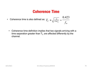 Coherence Time
• Coherence time is also defined as:
m
16f 2
TC 
f
m
0.423
=
9
• Coherence time definition implies that two signals arriving with a
time separation greater than TC are affected differently by the
channel.
Dr.S.Mary Praveena,ASP/ECE 79
10/1/2021
 