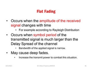 Flat Fading
• Occurs when the amplitude of the received
signal changes with time
• For example according to Rayleigh Distribution
• Occurs when symbol period of the
transmitted signal is much larger than the
Delay Spread of the channel
• Bandwidth of the applied signal is narrow.
• May cause deep fades.
• Increase the transmit power to combat this situation.
Dr.S.Mary Praveena,ASP/ECE 81
10/1/2021
 