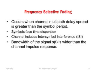 Frequency Selective Fading
• Occurs when channel multipath delay spread
is greater than the symbol period.
• Symbols face time dispersion
• Channel induces Intersymbol Interference (ISI)
• Bandwidth of the signal s(t) is wider than the
channel impulse response.
Dr.S.Mary Praveena,ASP/ECE 83
10/1/2021
 