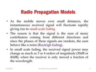 Radio Propagation Models
• As the mobile moves over small distances, the
instantaneous received signal will fluctuate rapidly
giving rise to small-scale fading
• The reason is that the signal is the sum of many
contributors coming from different directions and
since the phases of these signals are random, the sum
behave like a noise (Rayleigh fading).
• In small scale fading, the received signal power may
change as much as 3 or 4 orders of magnitude (30dB or
40dB), when the receiver is only moved a fraction of
the wavelength.
Dr.S.Mary Praveena,ASP/ECE 9
10/1/2021
 