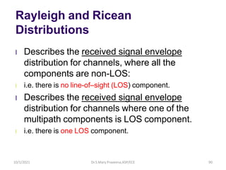 Rayleigh and Ricean
Distributions
l Describes the received signal envelope
distribution for channels, where all the
components are non-LOS:
l i.e. there is no line-of–sight (LOS) component.
l Describes the received signal envelope
distribution for channels where one of the
multipath components is LOS component.
l i.e. there is one LOS component.
Dr.S.Mary Praveena,ASP/ECE 90
10/1/2021
 