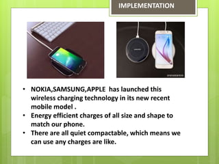 IMPLEMENTATION
• NOKIA,SAMSUNG,APPLE has launched this
wireless charging technology in its new recent
mobile model .
• Energy efficient charges of all size and shape to
match our phone.
• There are all quiet compactable, which means we
can use any charges are like.
 