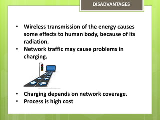 DISADVANTAGES
• Wireless transmission of the energy causes
some effects to human body, because of its
radiation.
• Network traffic may cause problems in
charging.
• Charging depends on network coverage.
• Process is high cost
 