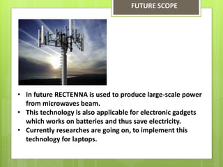 FUTURE SCOPE
• In future RECTENNA is used to produce large-scale power
from microwaves beam.
• This technology is also applicable for electronic gadgets
which works on batteries and thus save electricity.
• Currently researches are going on, to implement this
technology for laptops.
 