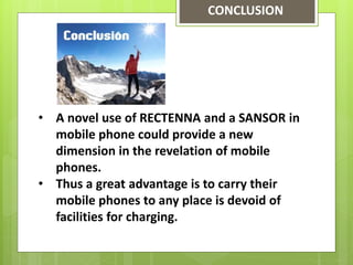 CONCLUSION
• A novel use of RECTENNA and a SANSOR in
mobile phone could provide a new
dimension in the revelation of mobile
phones.
• Thus a great advantage is to carry their
mobile phones to any place is devoid of
facilities for charging.
 