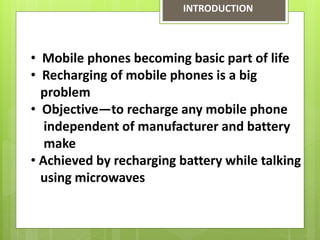 • Mobile phones becoming basic part of life
• Recharging of mobile phones is a big
problem
• Objective—to recharge any mobile phone
independent of manufacturer and battery
make
• Achieved by recharging battery while talking
using microwaves
INTRODUCTION
 