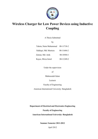 Wireless Charger for Low Power Devices using Inductive
Coupling
A Thesis Submitted
by
Tahsin, Naim Muhammad 08-11718-2
Siddiqui, Md. Murtoza 08-11646-2
Zaman, Md. Anik 08-10584-1
Kayes, Mirza Imrul 08-11249-2
Under the supervision
of
Mahmoodul Islam
Lecturer
Faculty of Engineering
American International University- Bangladesh
Department of Electrical and Electronics Engineering
Faculty of Engineering
American International University- Bangladesh
Summer Semester 2011-2012
April 2012
 
