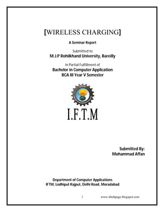 [WIRELESS CHARGING]
A Seminar Report
Submitted to

M.J.P Rohilkhand University, Bareilly
In Partial Fulfillment of

Bachelor in Computer Application
BCA III Year V Semester

Submitted By:
Mohammad Affan

Department of Computer Applications
IFTM, Lodhiput Rajput, Delhi Road, Moradabad
1

www.ithubpage.blogspot.com

 