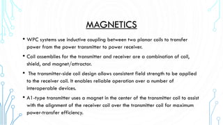 MAGNETICS
• WPC systems use inductive coupling between two planar coils to transfer
power from the power transmitter to power receiver.

• Coil assemblies for the transmitter and receiver are a combination of coil,
shield, and magnet/attractor.

•

The transmitter-side coil design allows consistent field strength to be applied
to the receiver coil. It enables reliable operation over a number of
interoperable devices.

• A1-type transmitter uses a magnet in the center of the transmitter coil to assist
with the alignment of the receiver coil over the transmitter coil for maximum
power-transfer efficiency.

 