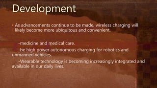 Development
• As advancements continue to be made, wireless charging will
likely become more ubiquitous and convenient.
-medicine and medical care.
-be high power autonomous charging for robotics and
unmanned vehicles.
-Wearable technology is becoming increasingly integrated and
available in our daily lives.
 