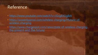 Reference
• https://www.youtube.com/watch?v=JGcgEXUgIkA
• https://powerbyproxi.com/wireless-charging/#future-of-
wireless-charging
• https://www.chargespot.com/news/state-of-wireless-charging-
the-present-and-the-future/
 