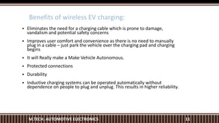 Benefits of wireless EV charging:
11M.TECH. AUTOMOTIVE ELECTRONICS
 Eliminates the need for a charging cable which is prone to damage,
vandalism and potential safety concerns
 Improves user comfort and convenience as there is no need to manually
plug in a cable – just park the vehicle over the charging pad and charging
begins
 It will Really make a Make Vehicle Autonomous.
 Protected connections
 Durability
 Inductive charging systems can be operated automatically without
dependence on people to plug and unplug. This results in higher reliability.
 