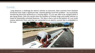 M.TECH. AUTOMOTIVE ELECTRONICS 16
Contd…
Long distances a challenge for electric vehicles to overcome. Now scientists from Stanford
University have made a significant step towards getting round this problem – by successfully
transferring electricity wirelessly to a moving object. If a car was able to be charged while it
was being driven, then this would solve the problem of limited range and enable vehicles to
travel for potentially unlimited distances. The idea is that a coil on the bottom of a car could
receive electricity from coils that are connected to an electric current that is embedded in
the road.
 
