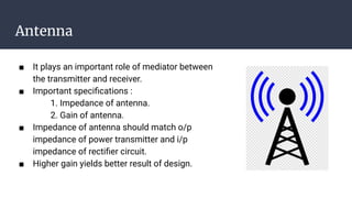 Antenna
■ It plays an important role of mediator between
the transmitter and receiver.
■ Important speciﬁcations :
1. Impedance of antenna.
2. Gain of antenna.
■ Impedance of antenna should match o/p
impedance of power transmitter and i/p
impedance of rectiﬁer circuit.
■ Higher gain yields better result of design.
 