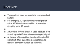 Receiver
■ The receivers main purpose is to charge an AAA
battery.
■ For charging, AC signal (microwave signal of
value 900Mhz) is taken and fed to a rectiﬁer
circuit to get a DC signal.
■
■ A full-wave rectiﬁer circuit is used because of its
simplicity and eﬃciency in converting AC signal.
■ At the o/p of the rectiﬁer, the signal is not a DC
signal yet. Thus by adding a capacitor and a
resistor a smooth o/p can be achieved.
 