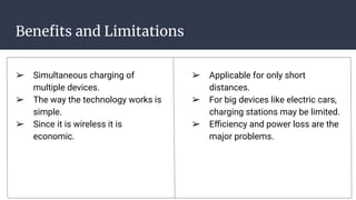 Beneﬁts and Limitations
➢ Simultaneous charging of
multiple devices.
➢ The way the technology works is
simple.
➢ Since it is wireless it is
economic.
➢ Applicable for only short
distances.
➢ For big devices like electric cars,
charging stations may be limited.
➢ Eﬃciency and power loss are the
major problems.
 