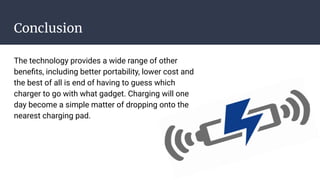Conclusion
The technology provides a wide range of other
beneﬁts, including better portability, lower cost and
the best of all is end of having to guess which
charger to go with what gadget. Charging will one
day become a simple matter of dropping onto the
nearest charging pad.
 