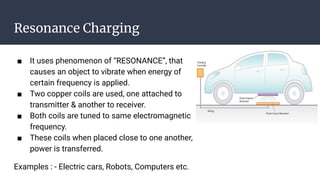 Resonance Charging
■ It uses phenomenon of “RESONANCE”, that
causes an object to vibrate when energy of
certain frequency is applied.
■ Two copper coils are used, one attached to
transmitter & another to receiver.
■ Both coils are tuned to same electromagnetic
frequency.
■ These coils when placed close to one another,
power is transferred.
Examples : - Electric cars, Robots, Computers etc.
 