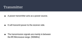 Transmitter
■ A power transmitter acts as a power source.
■ It will transmit power to the receiver side.
■ The transmission signals are mainly in between
the RF/Microwave range. (900Mhz)
 