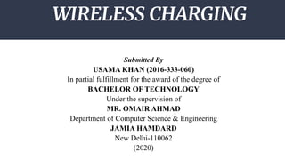WIRELESS CHARGING
Submitted By
USAMA KHAN (2016-333-060)
In partial fulfillment for the award of the degree of
BACHELOR OF TECHNOLOGY
Under the supervision of
MR. OMAIR AHMAD
Department of Computer Science & Engineering
JAMIA HAMDARD
New Delhi-110062
(2020)
 