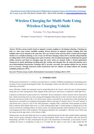 ISSN 2350-1022
International Journal of Recent Research in Mathematics Computer Science and Information Technology
Vol. 2, Issue 2, pp: (144-150), Month: October 2015 – March 2016, Available at: www.paperpublications.org
Page | 144
Paper Publications
Wireless Charging for Multi-Node Using
Wireless Charging Vehicle
1
S.Anisha, 2
T.L.Nija Shining Gold
1
PG Student, 2
Assistant Professor, 1,2
CSE department Ponjesly college of Engineering
Abstract: Wireless energy transfer based on magnetic resonant coupling is a developing technology. Charging one
node at a time cause serious scalability problem. Recent advances in magnetic resonant coupling show that
multiple nodes can be charged at the same time. Here one wireless sensor network will be created and investigate
whether it is a scalable technology or not. Create one Wireless Charging Vehicle (WCV) and that will periodically
travelling inside a WSN and charging sensor nodes wirelessly. The two-dimensional plane is divided into hexagonal
cellular structure and based on charging range the sensor nodes are charged. Follow a formal optimization
framework by jointly optimizing travelling path, flow routing, and charging time. By using discretization and a
novel Reformulation-Linearization Technique (RLT), develop a provably near-optimal solution for any desired
level of accuracy. Through numerical results, demonstrate that our solution can indeed address the charging
scalability problem in a WSN.
Keywords: Wireless energy transfer, Reformulation-Linearization Technique (RLT), WSN.
1. INTRODUCTION
Wireless power transmission" is a collective term that refers to a number of different technologies for transmitting power
by means of time-varying electromagnetic fields. The technologies, listed in the table below, differ in the distance over
which they can transmit
power efficiently, whether the transmitter must be aimed (directed) at the receiver, and in the type of electromagnetic
energy they use: time varying electric fields, magnetic fields, radio waves, microwaves, or infrared or visible light waves.
In general a wireless power system consists of a "transmitter" device connected to a source of power such as mains power
lines, which converts the power to a time-varying electromagnetic field, and one or more "receiver" devices which receive
the power and convert it back to DC or AC electric power which is consumed by an electrical load. In the transmitter the
input power is converted to an oscillating electromagnetic field by some type of "antenna" device. The word "antenna" is
used loosely here; it may be a coil of wire which generates a magnetic field, a metal plate which generates an electric
field, an antenna which radiates radio waves, or a laser which generates light. A similar antenna or coupling device in the
receiver converts the oscillating fields to an electric current. An important parameter which determines the type of waves
is the frequency f in hertz of the oscillations. The frequency determines the wavelength λ = c/f of the waves which carry
the energy across the gap, where c is the velocity of light.
Wireless power uses the same fields and waves as wireless communication devices like radio, another familiar technology
which involves power transmitted without wires by electromagnetic fields, used in cell phones, radio and television
broadcasting, and WiFi. In radio communication the goal is the transmission of information, so the amount of power
reaching the receiver is unimportant as long as it is enough that the signal to noise ratio is high enough that the
 