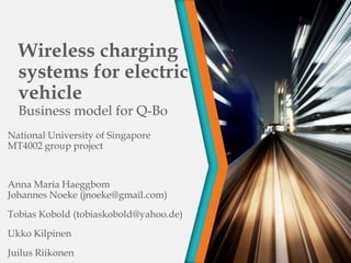 Wireless charging
systems for electric
vehicle
Business model for Q-Bo
National University of Singapore
MT4002 group project
Anna Maria Haeggbom
Johannes Noeke (jnoeke@gmail.com)
Tobias Kobold (tobiaskobold@yahoo.de)
Ukko Kilpinen
Juilus Riikonen
 