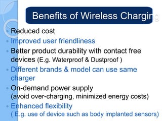 Benefits of Wireless Charging
 Reduced cost
 Improved user friendliness
 Better product durability with contact free
devices (E.g. Waterproof & Dustproof )
 Different brands & model can use same
charger
 On-demand power supply
(avoid over-charging, minimized energy costs)
 Enhanced flexibility
( E.g. use of device such as body implanted sensors)3
 