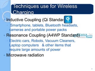 Techniques use for Wireless
Charging
 Inductive Coupling (Qi Standard)
◦ Smartphone, tablets, Bluetooth headsets,
cameras and portable power packs
 Resonance Coupling (A4WP Standard)
◦ Electric cars, Robots, Vacuum Cleaners,
Laptop computers & other items that
require large amounts of power
 Microwave radiation
4
 