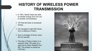 HISTORY OF WIRELESS POWER
TRANSMISSION
 In 1901, Nikola Tesla was able
to transfer energy from one coil
to another coil wirelessly.
 187 feet tall tower to broadcast
energy
 He managed to light 200 lamps
from a distance of 40km.
 Due to shortage of funds, tower
did not operate.
 The idea of Tesla is taken in to
research after 100 years by a
team led by Marin Soljačić from
MIT. The project is named as
‘WiTricity’.
 