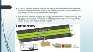  In case of dynamic wireless charging the energy is transferred from the road-side
primary coil system of limited length to the secondary coil of a slowly moving or in
stop-and-go mode moving vehicle (with passengers).
 With dynamic wireless charging the energy is transferred via a special driving lane
equipped with a primary coil system at a high power level to a secondary coil of a
vehicle moving with medium to high velocity.
 