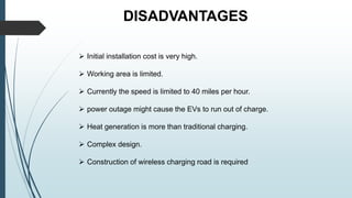 DISADVANTAGES
 Initial installation cost is very high.
 Working area is limited.
 Currently the speed is limited to 40 miles per hour.
 power outage might cause the EVs to run out of charge.
 Heat generation is more than traditional charging.
 Complex design.
 Construction of wireless charging road is required
 