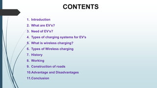 CONTENTS
1. Introduction
2. What are EV’s?
3. Need of EV’s?
4. Types of charging systems for EV’s
5. What is wireless charging?
6. Types of Wireless charging
7. History
8. Working
9. Construction of roads
10.Advantage and Disadvantages
11.Conclusion
 