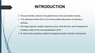 INTRODUCTION
 The eco-friendly vehicle is the global trend in the automobile industry.
 The electrical vehicle (EV) is the most suitable alternative of petroleum
vehicles.
 The large capacity, weight, expensive price, short life time, and charging time
of battery obstruct the commercialization of EV.
 To solve these problems, wireless charging of electric vehicle is Introduced.
 