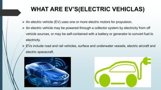 WHAT ARE EV’S(ELECTRIC VEHICLAS)
 An electric vehicle (EV) uses one or more electric motors for propulsion.
 An electric vehicle may be powered through a collector system by electricity from off
vehicle sources, or may be self-contained with a battery or generator to convert fuel to
electricity.
 EVs include road and rail vehicles, surface and underwater vessels, electric aircraft and
electric spacecraft.
 