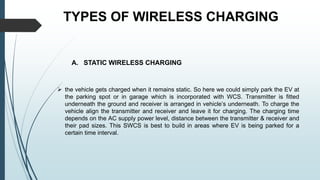 TYPES OF WIRELESS CHARGING
A. STATIC WIRELESS CHARGING
 the vehicle gets charged when it remains static. So here we could simply park the EV at
the parking spot or in garage which is incorporated with WCS. Transmitter is fitted
underneath the ground and receiver is arranged in vehicle’s underneath. To charge the
vehicle align the transmitter and receiver and leave it for charging. The charging time
depends on the AC supply power level, distance between the transmitter & receiver and
their pad sizes. This SWCS is best to build in areas where EV is being parked for a
certain time interval.
 