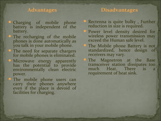 Advantages
 Charging

of mobile phone
battery is independent of the
battery.
 The recharging of the mobile
phones is done automatically as
you talk in your mobile phone.
 The need for separate chargers
for mobile phones is eliminated.
 Microwave energy apparently
has the potential to provide
environmentally clean electric
power.
 The mobile phone users can
carry their phones anywhere
even if the place is devoid of
facilities for charging.

Disadvantages
 Rectenna is quite bulky , Further

reduction in size is required.
 Power level density desired for
wireless power transmission may
exceed the Human safe level.
 The Mobile phone Battery is not
standardized, hence design of
receivers may vary.
 The Magnetron at the Base
transceiver station dissipates too
much
Heat.
There
is
a
requirement of heat sink.

 