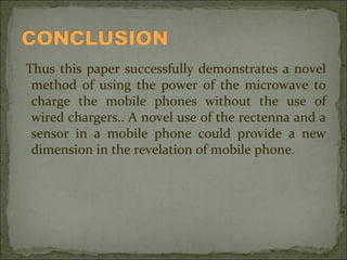Thus this paper successfully demonstrates a novel
method of using the power of the microwave to
charge the mobile phones without the use of
wired chargers.. A novel use of the rectenna and a
sensor in a mobile phone could provide a new
dimension in the revelation of mobile phone.

 