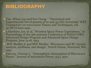  Tae- Whan yoo and Kai Chang, " Theoretical and

Experimental Development of 10 and 35 GHz rectennas" IEEE
Transaction on microwave Theory and Techniques, vol.
40.NO.6.June.1992.
 5 Hawkins, Joe, et al, "Wireless Space Power Experiment," in
Proceedings of the 9th summer Conference of NASA/USRA
Advanced Design Program and Advanced Space Design
Program, June 14-18, 1993.
 MW Medley Jr and MW Medley, 'Microwave and RF circuits:
analysis, synthesis, and design', Artech House, Norwood, MA,
1993.
 Falcone, Vincent J., "Atmospheric Attenuation of Microwave
Power," Journal of microwave Power, 5(4), 1970.

 