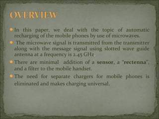  In this paper, we deal with the topic of automatic

recharging of the mobile phones by use of microwaves.
 The microwave signal is transmitted from the transmitter
along with the message signal using slotted wave guide
antenna at a frequency is 2.45 GHz.
 There are minimal addition of a sensor, a “rectenna”,
and a filter to the mobile handset.
 The need for separate chargers for mobile phones is
eliminated and makes charging universal.

 