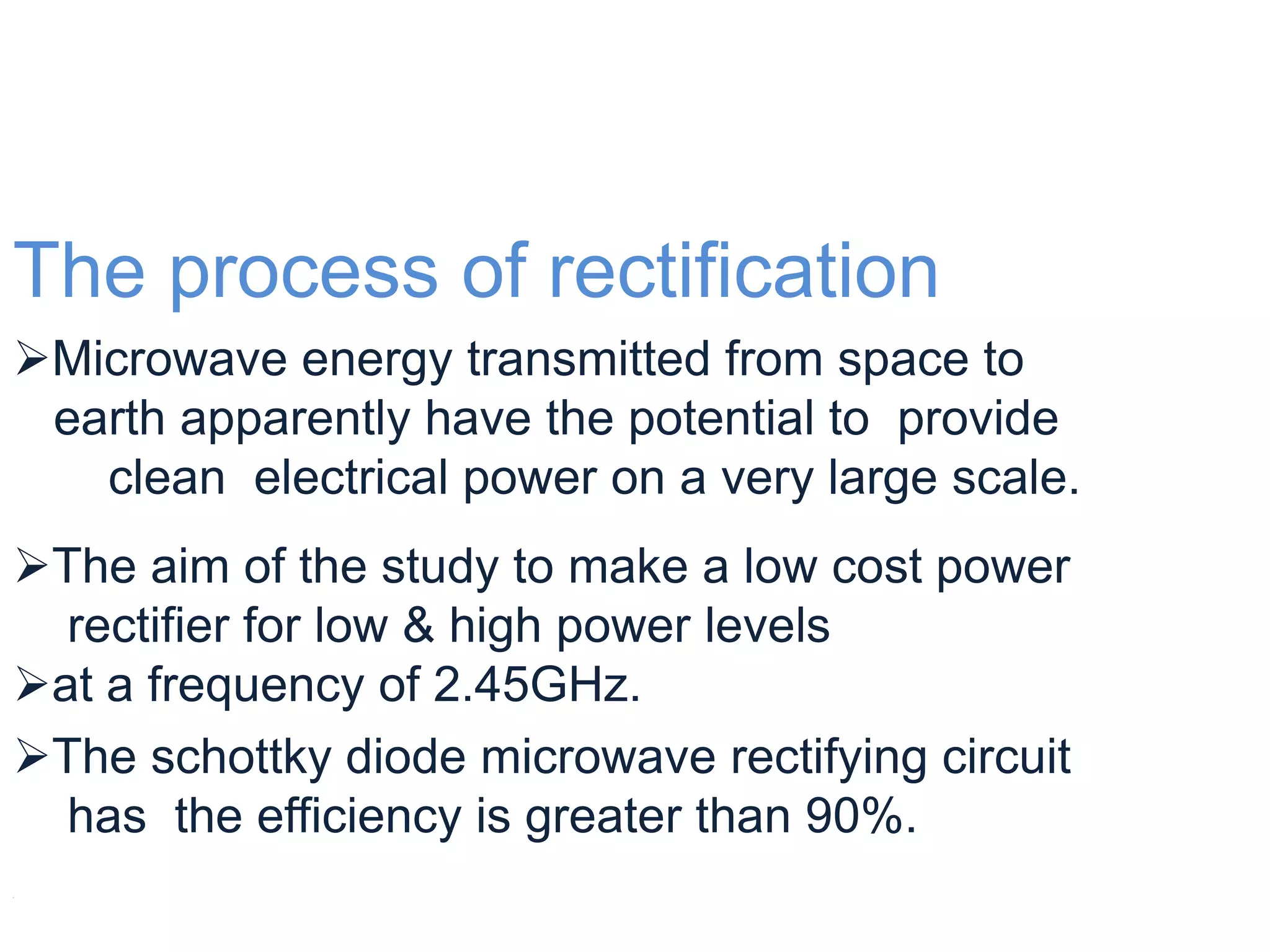 The process of rectification
Microwave energy transmitted from space to
 earth apparently have the potential to provide
   clean electrical power on a very large scale.
The aim of the study to make a low cost power
  rectifier for low & high power levels
at a frequency of 2.45GHz.
The schottky diode microwave rectifying circuit
  has the efficiency is greater than 90%.

 
