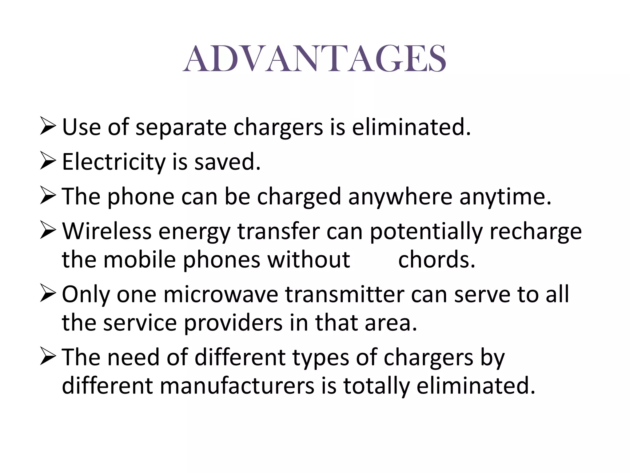 ADVANTAGES
 Use of separate chargers is eliminated.
 Electricity is saved.
 The phone can be charged anywhere anytime.
 Wireless energy transfer can potentially recharge
  the mobile phones without        chords.
 Only one microwave transmitter can serve to all
  the service providers in that area.
 The need of different types of chargers by
  different manufacturers is totally eliminated.
 